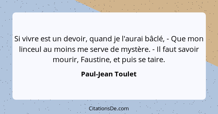 Si vivre est un devoir, quand je l'aurai bâclé, - Que mon linceul au moins me serve de mystère. - Il faut savoir mourir, Faustine,... - Paul-Jean Toulet