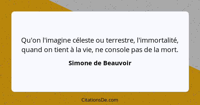 Qu'on l'imagine céleste ou terrestre, l'immortalité, quand on tient à la vie, ne console pas de la mort.... - Simone de Beauvoir