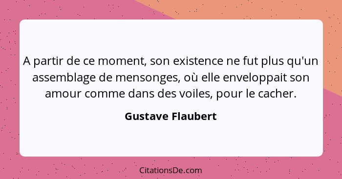 A partir de ce moment, son existence ne fut plus qu'un assemblage de mensonges, où elle enveloppait son amour comme dans des voiles... - Gustave Flaubert