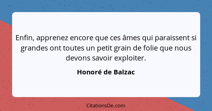 Enfin, apprenez encore que ces âmes qui paraissent si grandes ont toutes un petit grain de folie que nous devons savoir exploiter.... - Honoré de Balzac