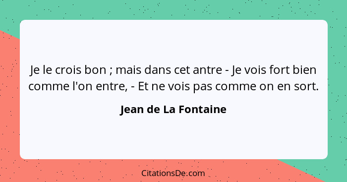 Je le crois bon ; mais dans cet antre - Je vois fort bien comme l'on entre, - Et ne vois pas comme on en sort.... - Jean de La Fontaine