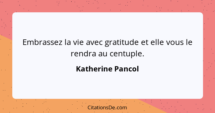 Embrassez la vie avec gratitude et elle vous le rendra au centuple.... - Katherine Pancol