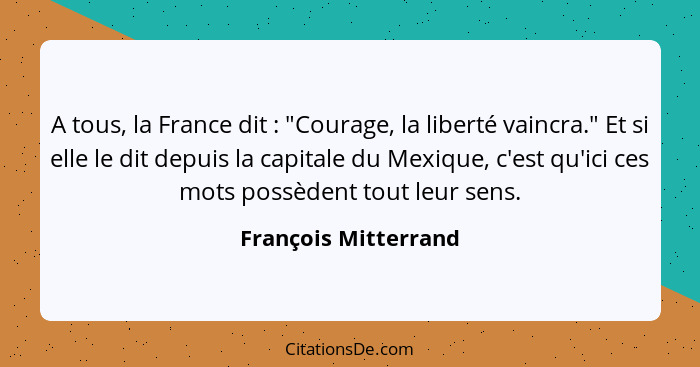 A tous, la France dit : "Courage, la liberté vaincra." Et si elle le dit depuis la capitale du Mexique, c'est qu'ici ces mo... - François Mitterrand