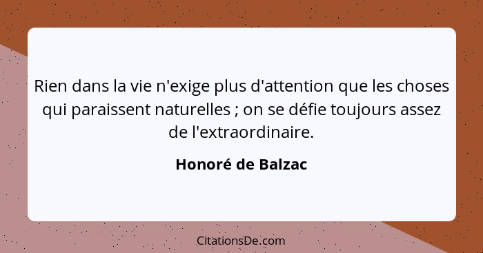 Rien dans la vie n'exige plus d'attention que les choses qui paraissent naturelles ; on se défie toujours assez de l'extraordi... - Honoré de Balzac