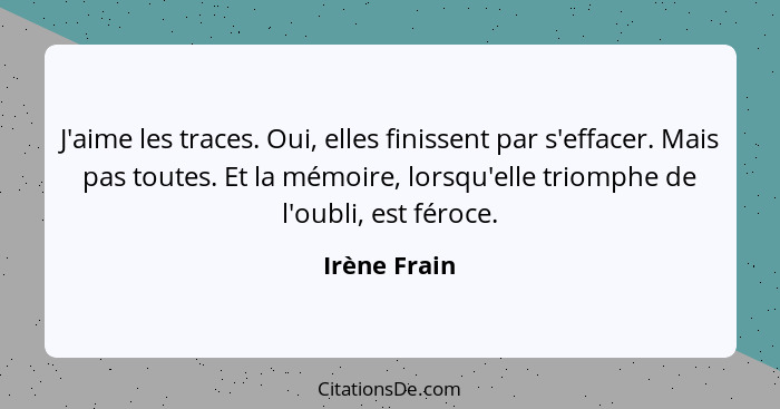 J'aime les traces. Oui, elles finissent par s'effacer. Mais pas toutes. Et la mémoire, lorsqu'elle triomphe de l'oubli, est féroce.... - Irène Frain