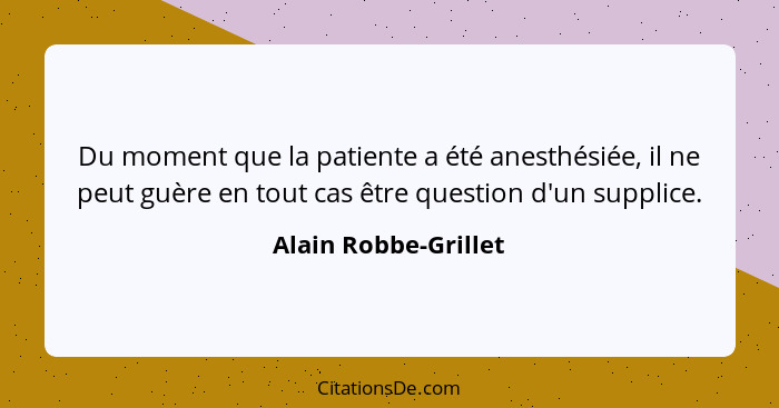 Du moment que la patiente a été anesthésiée, il ne peut guère en tout cas être question d'un supplice.... - Alain Robbe-Grillet