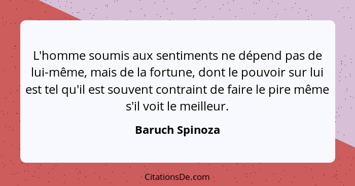 L'homme soumis aux sentiments ne dépend pas de lui-même, mais de la fortune, dont le pouvoir sur lui est tel qu'il est souvent contra... - Baruch Spinoza