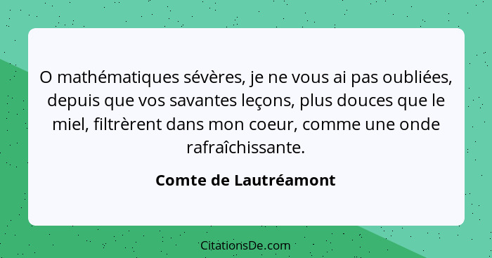 O mathématiques sévères, je ne vous ai pas oubliées, depuis que vos savantes leçons, plus douces que le miel, filtrèrent dans m... - Comte de Lautréamont