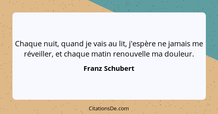 Chaque nuit, quand je vais au lit, j'espère ne jamais me réveiller, et chaque matin renouvelle ma douleur.... - Franz Schubert