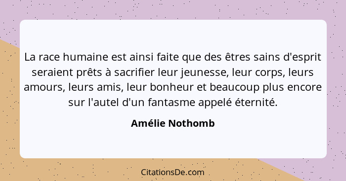 La race humaine est ainsi faite que des êtres sains d'esprit seraient prêts à sacrifier leur jeunesse, leur corps, leurs amours, leur... - Amélie Nothomb