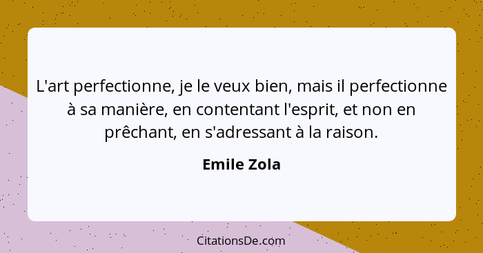 L'art perfectionne, je le veux bien, mais il perfectionne à sa manière, en contentant l'esprit, et non en prêchant, en s'adressant à la r... - Emile Zola