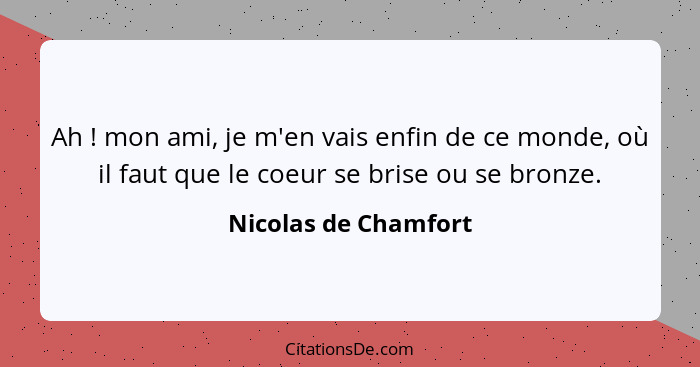 Ah ! mon ami, je m'en vais enfin de ce monde, où il faut que le coeur se brise ou se bronze.... - Nicolas de Chamfort