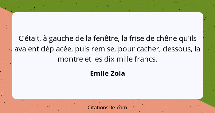 C'était, à gauche de la fenêtre, la frise de chêne qu'ils avaient déplacée, puis remise, pour cacher, dessous, la montre et les dix mille... - Emile Zola