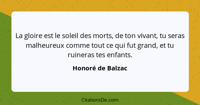 La gloire est le soleil des morts, de ton vivant, tu seras malheureux comme tout ce qui fut grand, et tu ruineras tes enfants.... - Honoré de Balzac