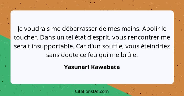 Je voudrais me débarrasser de mes mains. Abolir le toucher. Dans un tel état d'esprit, vous rencontrer me serait insupportable. Ca... - Yasunari Kawabata