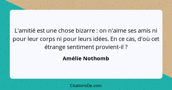 L'amitié est une chose bizarre : on n'aime ses amis ni pour leur corps ni pour leurs idées. En ce cas, d'où cet étrange sentimen... - Amélie Nothomb