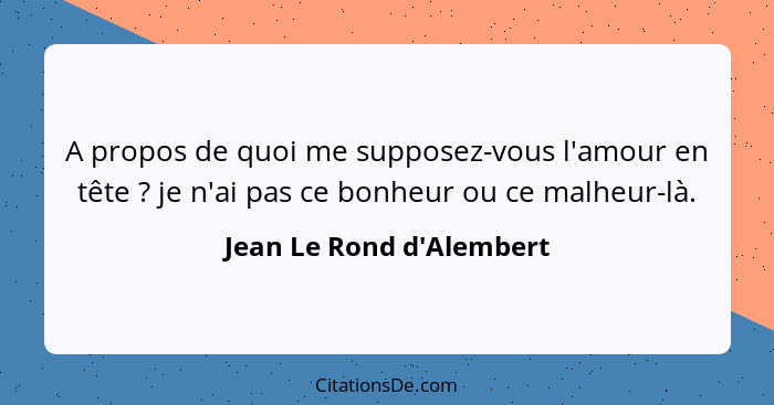 A propos de quoi me supposez-vous l'amour en tête ? je n'ai pas ce bonheur ou ce malheur-là.... - Jean Le Rond d'Alembert