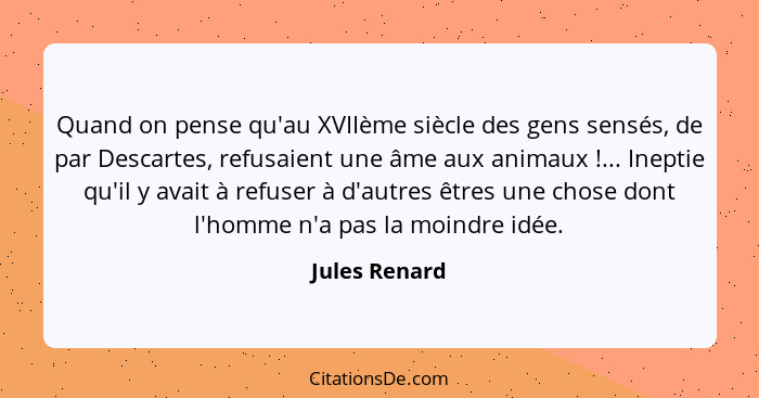 Quand on pense qu'au XVIIème siècle des gens sensés, de par Descartes, refusaient une âme aux animaux !... Ineptie qu'il y avait à... - Jules Renard