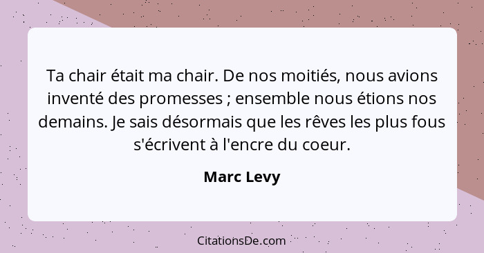 Ta chair était ma chair. De nos moitiés, nous avions inventé des promesses ; ensemble nous étions nos demains. Je sais désormais que... - Marc Levy