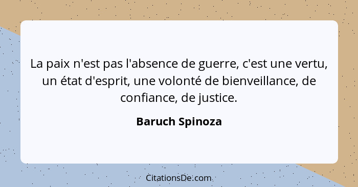 La paix n'est pas l'absence de guerre, c'est une vertu, un état d'esprit, une volonté de bienveillance, de confiance, de justice.... - Baruch Spinoza