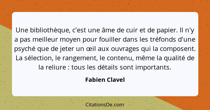 Une bibliothèque, c'est une âme de cuir et de papier. Il n'y a pas meilleur moyen pour fouiller dans les tréfonds d'une psyché que de... - Fabien Clavel