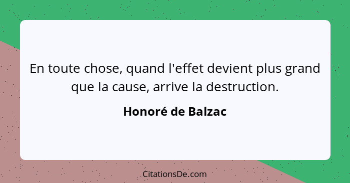 En toute chose, quand l'effet devient plus grand que la cause, arrive la destruction.... - Honoré de Balzac