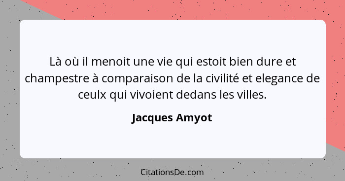 Là où il menoit une vie qui estoit bien dure et champestre à comparaison de la civilité et elegance de ceulx qui vivoient dedans les v... - Jacques Amyot