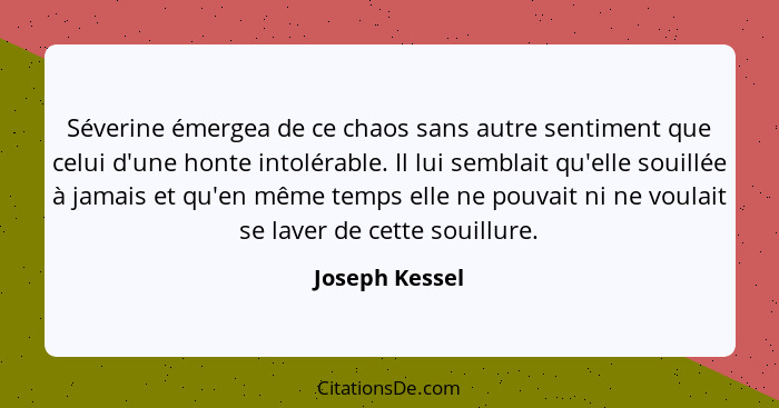 Séverine émergea de ce chaos sans autre sentiment que celui d'une honte intolérable. Il lui semblait qu'elle souillée à jamais et qu'e... - Joseph Kessel