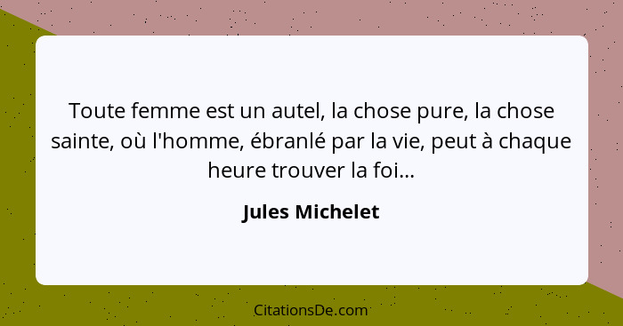 Toute femme est un autel, la chose pure, la chose sainte, où l'homme, ébranlé par la vie, peut à chaque heure trouver la foi...... - Jules Michelet