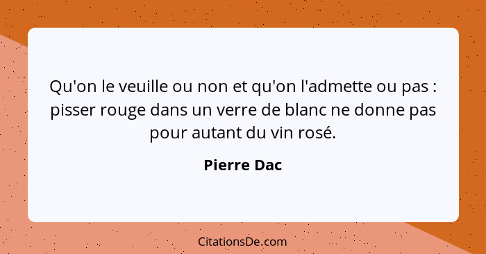 Qu'on le veuille ou non et qu'on l'admette ou pas : pisser rouge dans un verre de blanc ne donne pas pour autant du vin rosé.... - Pierre Dac