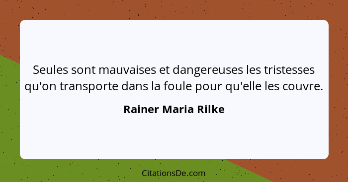 Seules sont mauvaises et dangereuses les tristesses qu'on transporte dans la foule pour qu'elle les couvre.... - Rainer Maria Rilke