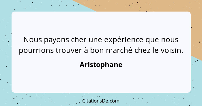 Nous payons cher une expérience que nous pourrions trouver à bon marché chez le voisin.... - Aristophane