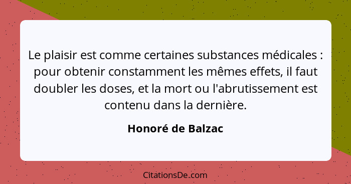 Le plaisir est comme certaines substances médicales : pour obtenir constamment les mêmes effets, il faut doubler les doses, et... - Honoré de Balzac