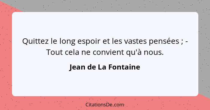 Quittez le long espoir et les vastes pensées ; - Tout cela ne convient qu'à nous.... - Jean de La Fontaine