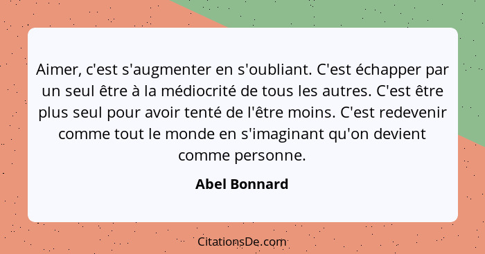 Aimer, c'est s'augmenter en s'oubliant. C'est échapper par un seul être à la médiocrité de tous les autres. C'est être plus seul pour a... - Abel Bonnard