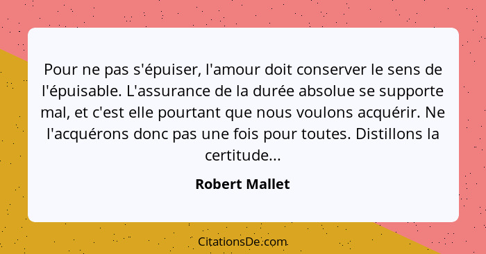 Pour ne pas s'épuiser, l'amour doit conserver le sens de l'épuisable. L'assurance de la durée absolue se supporte mal, et c'est elle p... - Robert Mallet