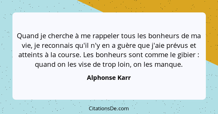 Quand je cherche à me rappeler tous les bonheurs de ma vie, je reconnais qu'il n'y en a guère que j'aie prévus et atteints à la course... - Alphonse Karr