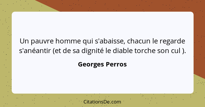 Un pauvre homme qui s'abaisse, chacun le regarde s'anéantir (et de sa dignité le diable torche son cul ).... - Georges Perros