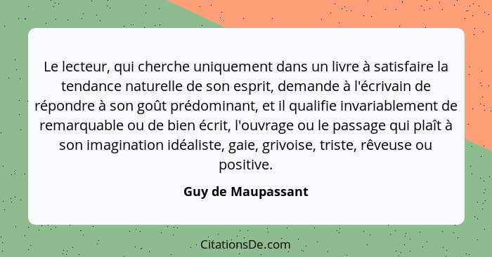 Le lecteur, qui cherche uniquement dans un livre à satisfaire la tendance naturelle de son esprit, demande à l'écrivain de répondr... - Guy de Maupassant