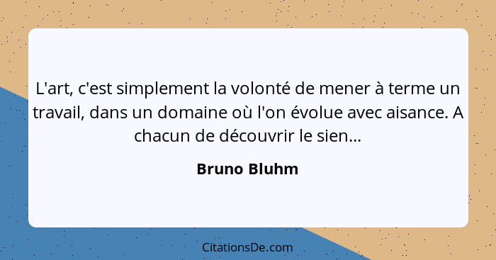 L'art, c'est simplement la volonté de mener à terme un travail, dans un domaine où l'on évolue avec aisance. A chacun de découvrir le si... - Bruno Bluhm