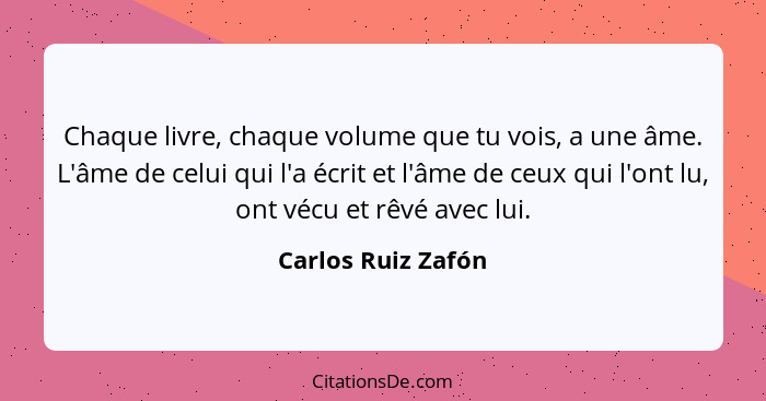 Chaque livre, chaque volume que tu vois, a une âme. L'âme de celui qui l'a écrit et l'âme de ceux qui l'ont lu, ont vécu et rêvé a... - Carlos Ruiz Zafón