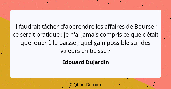 Il faudrait tâcher d'apprendre les affaires de Bourse ; ce serait pratique ; je n'ai jamais compris ce que c'était que jo... - Edouard Dujardin