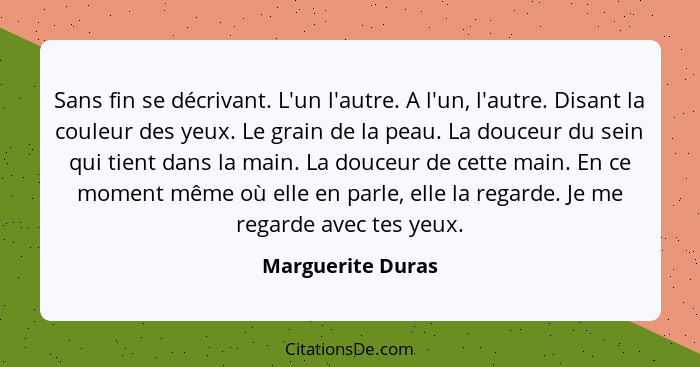 Sans fin se décrivant. L'un l'autre. A l'un, l'autre. Disant la couleur des yeux. Le grain de la peau. La douceur du sein qui tient... - Marguerite Duras