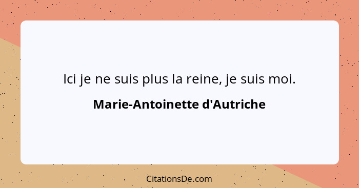 Ici je ne suis plus la reine, je suis moi.... - Marie-Antoinette d'Autriche