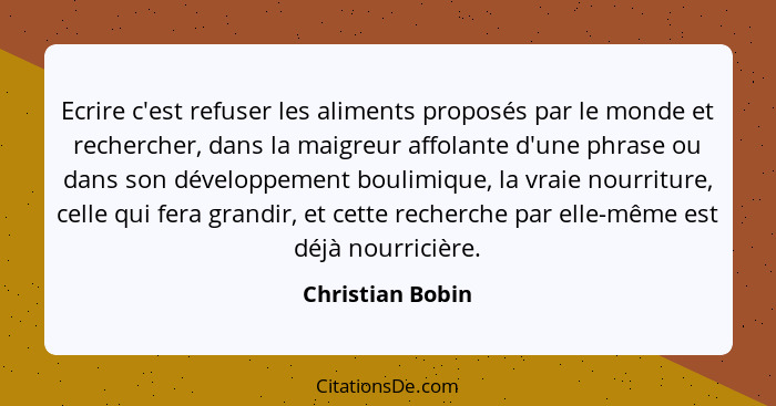 Ecrire c'est refuser les aliments proposés par le monde et rechercher, dans la maigreur affolante d'une phrase ou dans son développe... - Christian Bobin