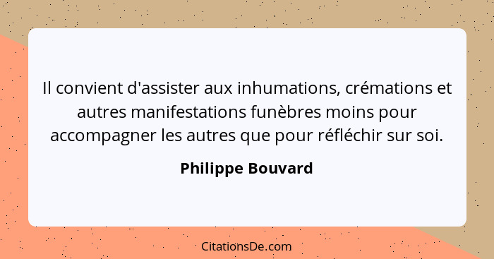 Il convient d'assister aux inhumations, crémations et autres manifestations funèbres moins pour accompagner les autres que pour réf... - Philippe Bouvard