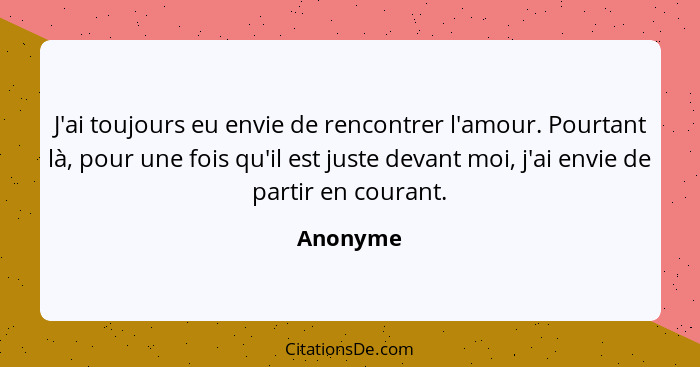 J'ai toujours eu envie de rencontrer l'amour. Pourtant là, pour une fois qu'il est juste devant moi, j'ai envie de partir en courant.... - Anonyme