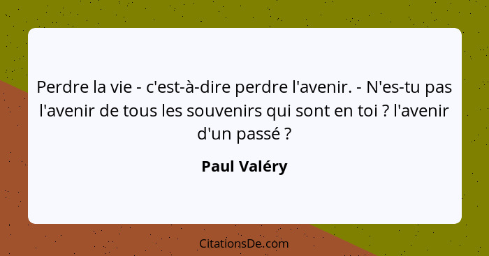 Perdre la vie - c'est-à-dire perdre l'avenir. - N'es-tu pas l'avenir de tous les souvenirs qui sont en toi ? l'avenir d'un passé&nb... - Paul Valéry