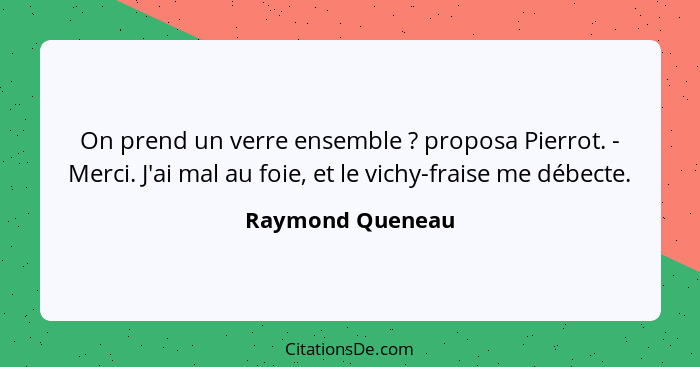 On prend un verre ensemble ? proposa Pierrot. - Merci. J'ai mal au foie, et le vichy-fraise me débecte.... - Raymond Queneau