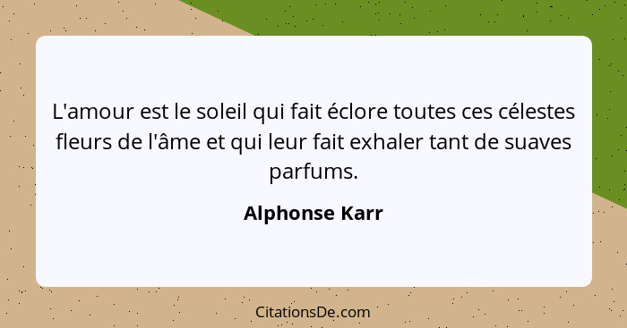 L'amour est le soleil qui fait éclore toutes ces célestes fleurs de l'âme et qui leur fait exhaler tant de suaves parfums.... - Alphonse Karr